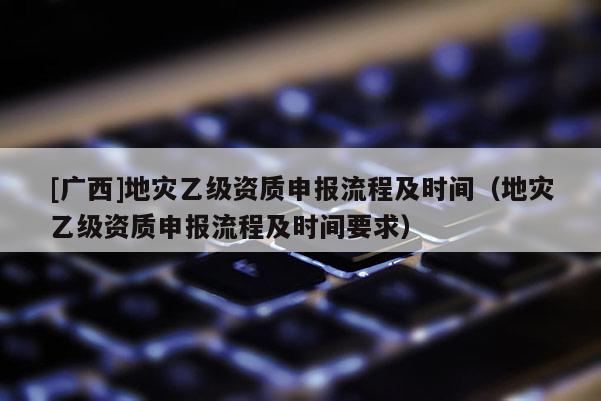 [廣西]地災乙級資質申報流程及時間（地災乙級資質申報流程及時間要求）