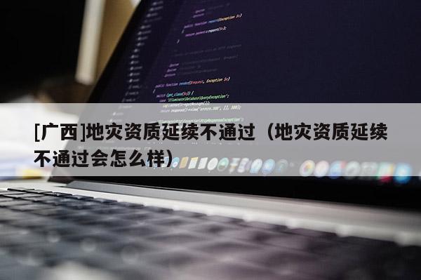 [廣西]地災資質延續不通過（地災資質延續不通過會怎么樣）