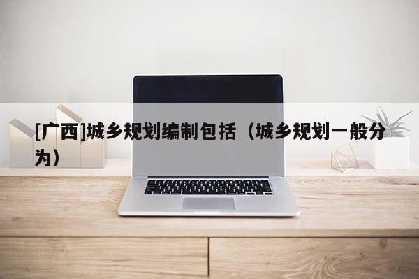 [廣西]城鄉規劃編制包括（城鄉規劃一般分為）