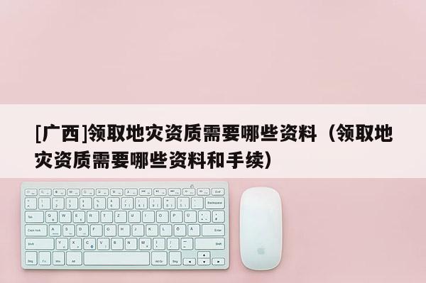 [廣西]領(lǐng)取地災資質(zhì)需要哪些資料（領(lǐng)取地災資質(zhì)需要哪些資料和手續(xù)）