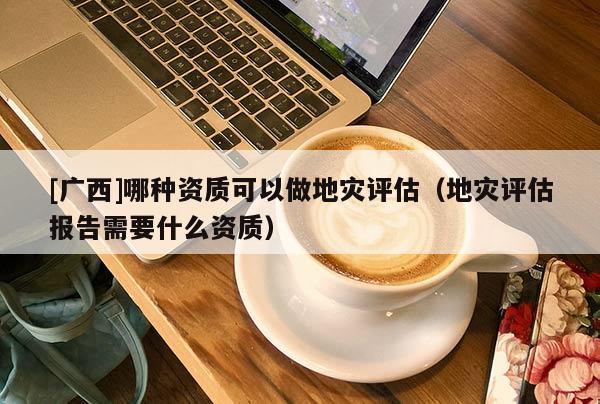 [廣西]哪種資質可以做地災評估（地災評估報告需要什么資質）