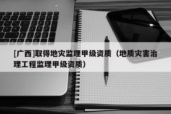 [廣西]取得地災監理甲級資質（地質災害治理工程監理甲級資質）