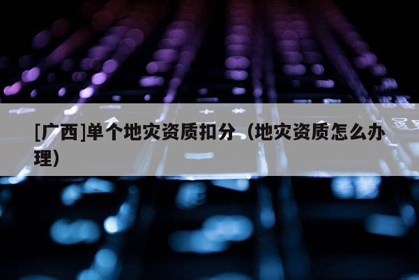 [廣西]單個地災資質扣分（地災資質怎么辦理）
