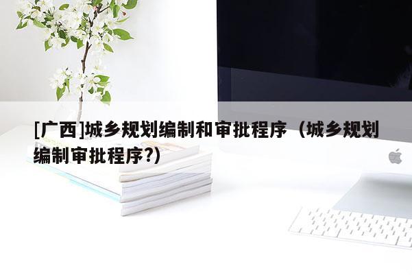 [廣西]城鄉規劃編制和審批程序（城鄉規劃編制審批程序?）