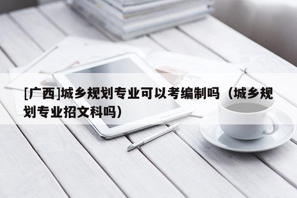 [廣西]城鄉規劃專業可以考編制嗎（城鄉規劃專業招文科嗎）