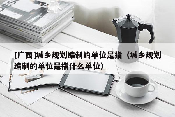 [廣西]城鄉規劃編制的單位是指（城鄉規劃編制的單位是指什么單位）
