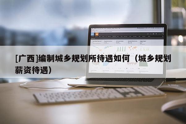 [廣西]編制城鄉(xiāng)規(guī)劃所待遇如何（城鄉(xiāng)規(guī)劃薪資待遇）