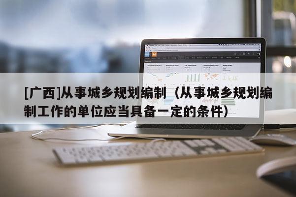 [廣西]從事城鄉規劃編制（從事城鄉規劃編制工作的單位應當具備一定的條件）