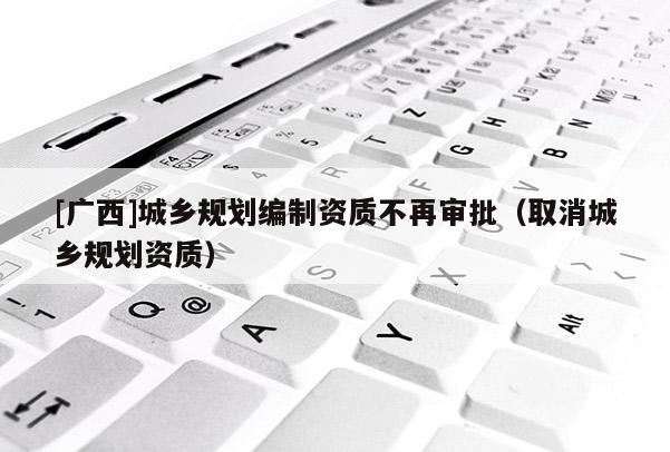 [廣西]城鄉規劃編制資質不再審批（取消城鄉規劃資質）