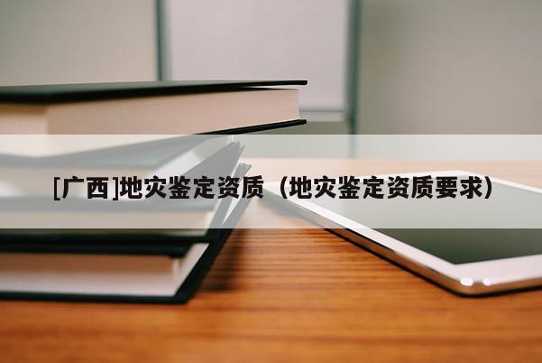[廣西]地災鑒定資質（地災鑒定資質要求）