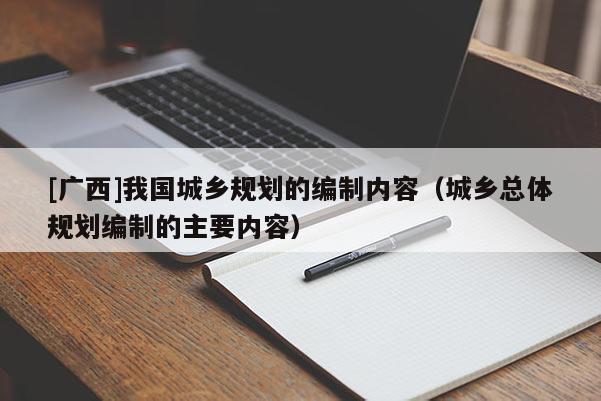 [廣西]我國(guó)城鄉(xiāng)規(guī)劃的編制內(nèi)容（城鄉(xiāng)總體規(guī)劃編制的主要內(nèi)容）
