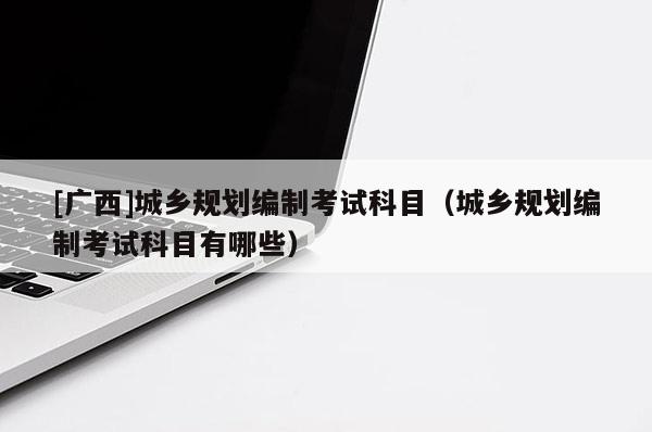 [廣西]城鄉規劃編制考試科目（城鄉規劃編制考試科目有哪些）