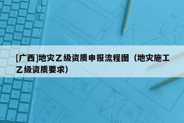 [廣西]地災乙級資質申報流程圖（地災施工乙級資質要求）