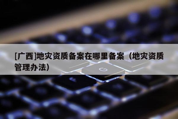 [廣西]地災資質備案在哪里備案（地災資質管理辦法）