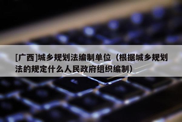 [廣西]城鄉規劃法編制單位（根據城鄉規劃法的規定什么人民政府組織編制）