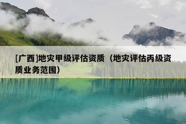 [廣西]地災甲級評估資質(zhì)（地災評估丙級資質(zhì)業(yè)務范圍）