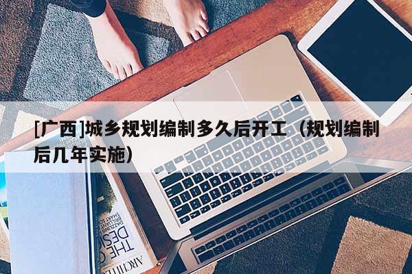 [廣西]城鄉規劃編制多久后開工（規劃編制后幾年實施）
