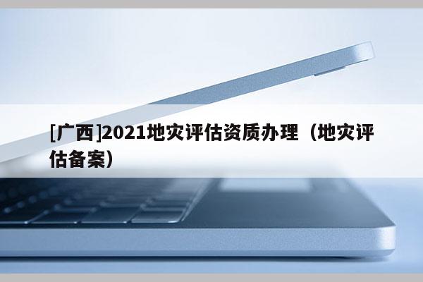 [廣西]2021地災(zāi)評(píng)估資質(zhì)辦理（地災(zāi)評(píng)估備案）