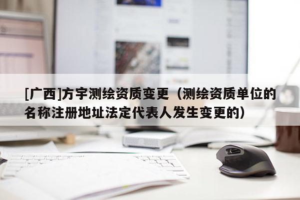 [廣西]方宇測繪資質變更（測繪資質單位的名稱注冊地址法定代表人發生變更的）
