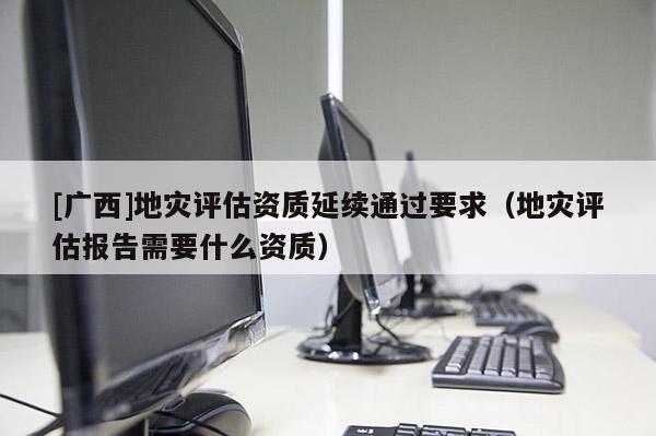 [廣西]地災評估資質延續通過要求（地災評估報告需要什么資質）