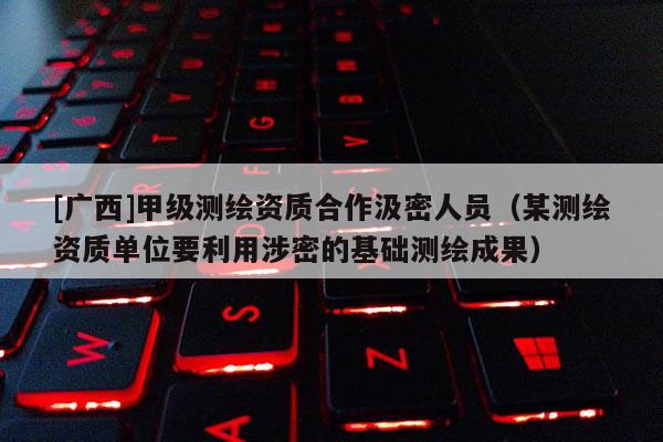 [廣西]甲級測繪資質合作汲密人員（某測繪資質單位要利用涉密的基礎測繪成果）