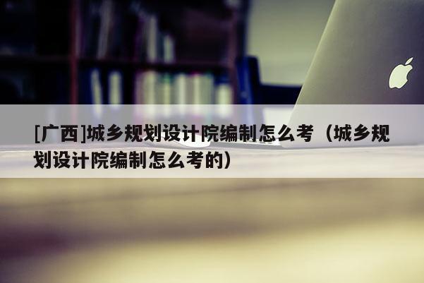 [廣西]城鄉(xiāng)規(guī)劃設(shè)計院編制怎么考（城鄉(xiāng)規(guī)劃設(shè)計院編制怎么考的）