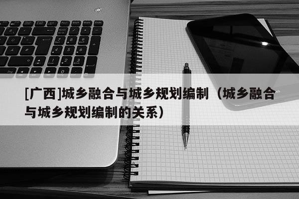 [廣西]城鄉(xiāng)融合與城鄉(xiāng)規(guī)劃編制（城鄉(xiāng)融合與城鄉(xiāng)規(guī)劃編制的關(guān)系）