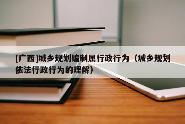 [廣西]城鄉規劃編制屬行政行為（城鄉規劃依法行政行為的理解）