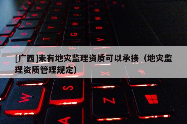 [廣西]未有地災監理資質可以承接（地災監理資質管理規定）