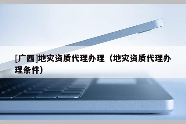 [廣西]地災資質代理辦理（地災資質代理辦理條件）