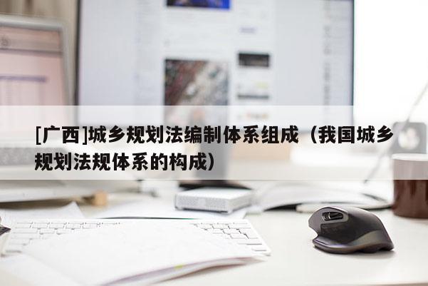 [廣西]城鄉規劃法編制體系組成（我國城鄉規劃法規體系的構成）