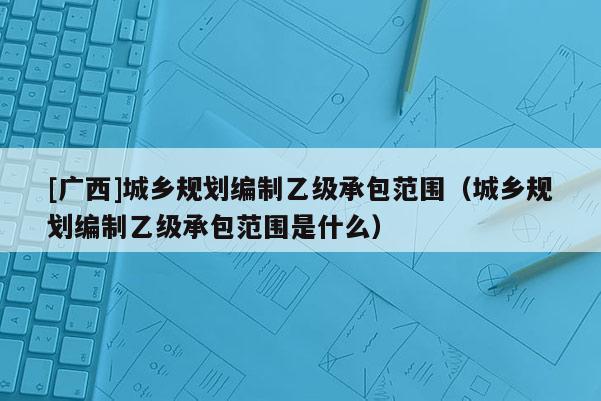 [廣西]城鄉(xiāng)規(guī)劃編制乙級承包范圍（城鄉(xiāng)規(guī)劃編制乙級承包范圍是什么）
