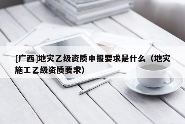 [廣西]地災(zāi)乙級資質(zhì)申報(bào)要求是什么（地災(zāi)施工乙級資質(zhì)要求）