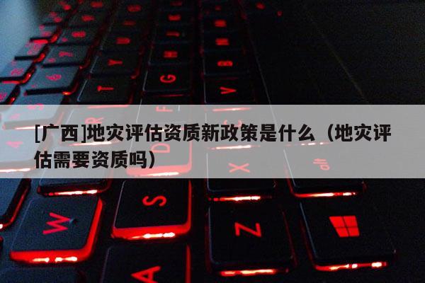 [廣西]地災評估資質新政策是什么（地災評估需要資質嗎）
