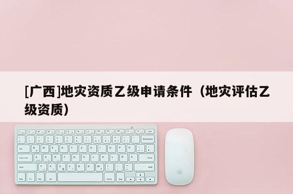 [廣西]地災資質乙級申請條件（地災評估乙級資質）