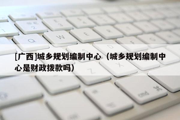 [廣西]城鄉規劃編制中心（城鄉規劃編制中心是財政撥款嗎）