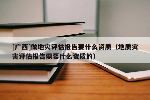 [廣西]做地災(zāi)評估報告要什么資質(zhì)（地質(zhì)災(zāi)害評估報告需要什么資質(zhì)的）