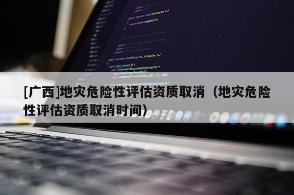 [廣西]地災危險性評估資質取消（地災危險性評估資質取消時間）