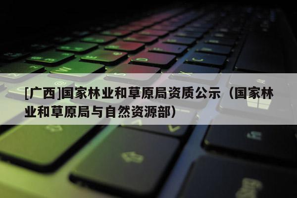 [廣西]國家林業和草原局資質公示（國家林業和草原局與自然資源部）