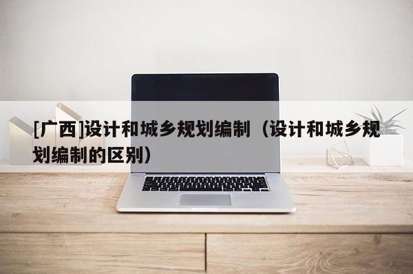[廣西]設計和城鄉規劃編制（設計和城鄉規劃編制的區別）