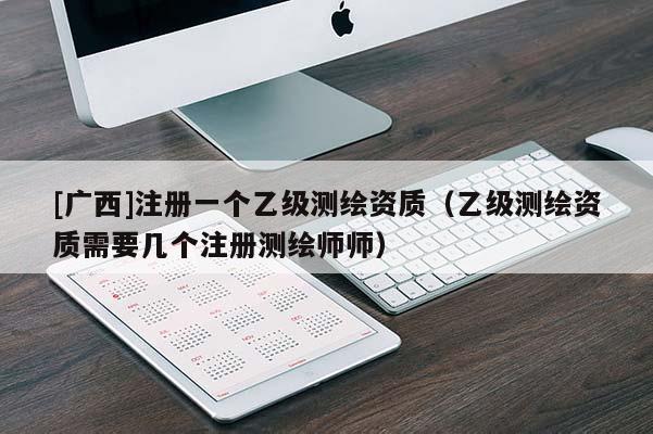 [廣西]注冊一個乙級測繪資質（乙級測繪資質需要幾個注冊測繪師師）