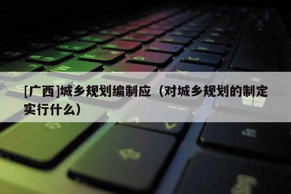 [廣西]城鄉規劃編制應（對城鄉規劃的制定實行什么）