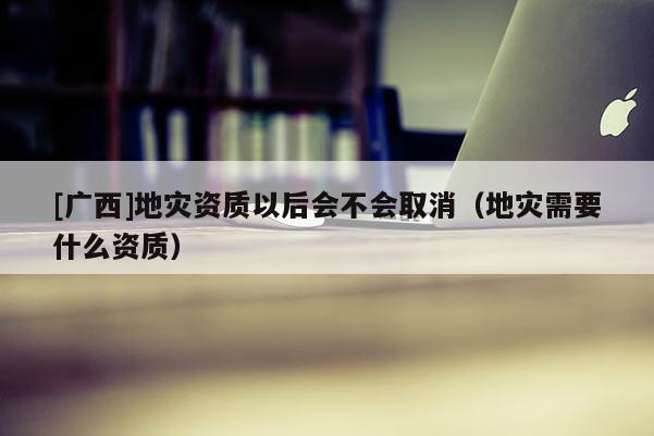 [廣西]地災(zāi)資質(zhì)以后會(huì)不會(huì)取消（地災(zāi)需要什么資質(zhì)）