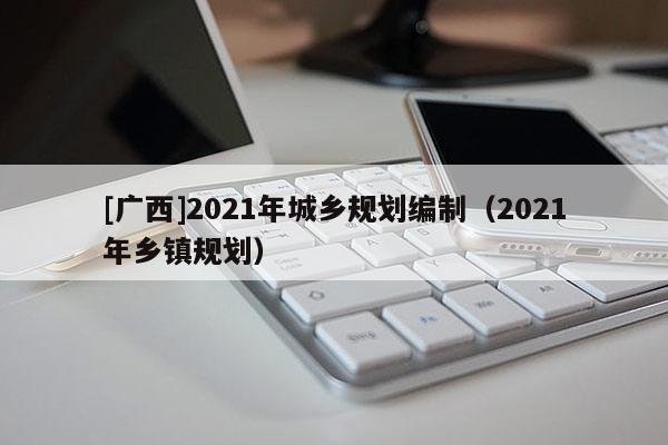 [廣西]2021年城鄉規劃編制（2021年鄉鎮規劃）