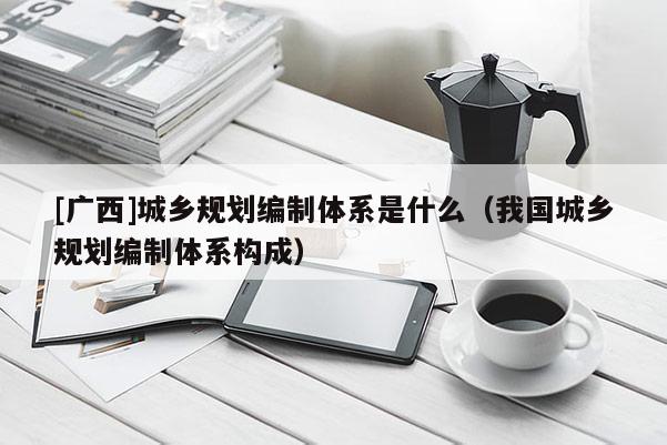 [廣西]城鄉規劃編制體系是什么（我國城鄉規劃編制體系構成）