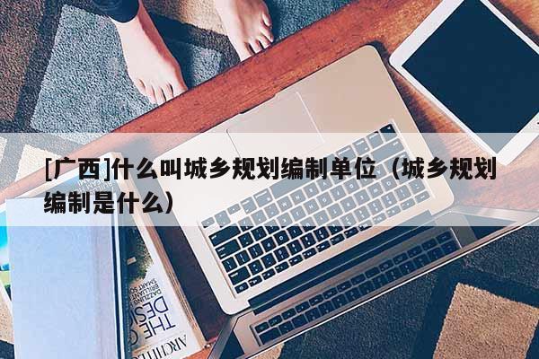 [廣西]什么叫城鄉規劃編制單位（城鄉規劃編制是什么）