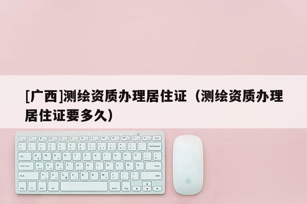 [廣西]測繪資質辦理居住證（測繪資質辦理居住證要多久）