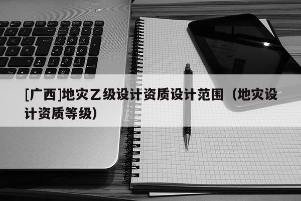[廣西]地災乙級設計資質設計范圍（地災設計資質等級）