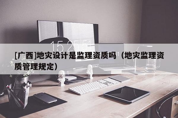 [廣西]地災(zāi)設(shè)計是監(jiān)理資質(zhì)嗎（地災(zāi)監(jiān)理資質(zhì)管理規(guī)定）