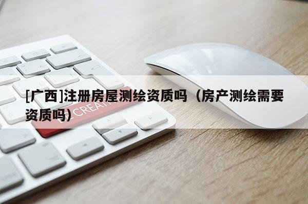 [廣西]注冊房屋測繪資質嗎（房產測繪需要資質嗎）